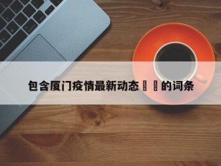 包含厦门疫情最新动态㊙️的词条